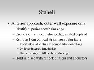 Staheli
• Anterior approach, outer wall exposure only
– Identify superior acetabular edge
– Create slot 1cm deep along edge, angled cephlad
– Remove 1 cm cortical strips from outer table
• Insert into slot, cutting at desired lateral overhang
• 2nd layer inserted lengthwise
• Use remaining to fill in above slot edge

– Hold in place with reflected fascia and adductors

 