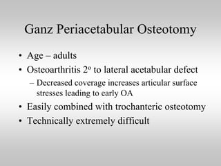 Ganz Periacetabular Osteotomy
• Age – adults
• Osteoarthritis 2o to lateral acetabular defect
– Decreased coverage increases articular surface
stresses leading to early OA

• Easily combined with trochanteric osteotomy
• Technically extremely difficult

 