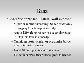 Ganz
• Anterior approach – lateral wall exposed
– Superior ramus osteotomy, Salter osteotomy
• stopping 1 cm from posterior edge

– Angle 120o along posterior acetabular edge
• Stop 1cm from inferior edge

– Cut along postero-inferior acetabular border
into obturator foramen
– Insert Shantz pin superior as a lever
– Fix with screws, insert bone graft as needed

 