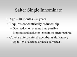 Salter Single Innominate
• Age – 18 months – 6 years
• Requires concentrically reduced hip
– Open reduction at same time possible
– Iliopsoas and adductor tenotomies often required

• Covers antero-lateral acetabular deficiency
– Up to 15o of acetabular index corrected

 