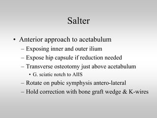 Salter
• Anterior approach to acetabulum
– Exposing inner and outer ilium
– Expose hip capsule if reduction needed
– Transverse osteotomy just above acetabulum
• G. sciatic notch to AIIS

– Rotate on pubic symphysis antero-lateral
– Hold correction with bone graft wedge & K-wires

 