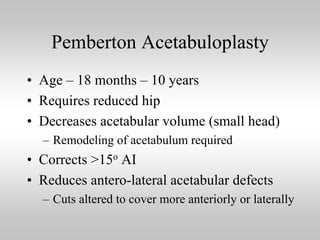 Pemberton Acetabuloplasty
• Age – 18 months – 10 years
• Requires reduced hip
• Decreases acetabular volume (small head)
– Remodeling of acetabulum required

• Corrects >15o AI
• Reduces antero-lateral acetabular defects
– Cuts altered to cover more anteriorly or laterally

 