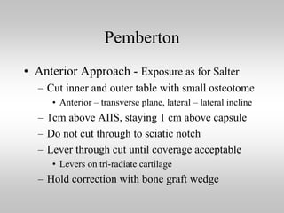 Pemberton
• Anterior Approach - Exposure as for Salter
– Cut inner and outer table with small osteotome
• Anterior – transverse plane, lateral – lateral incline

– 1cm above AIIS, staying 1 cm above capsule
– Do not cut through to sciatic notch
– Lever through cut until coverage acceptable
• Levers on tri-radiate cartilage

– Hold correction with bone graft wedge

 