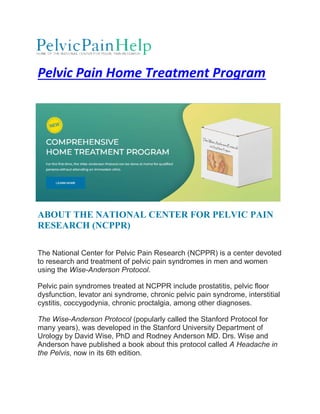 Pelvic Pain Home Treatment Program
ABOUT THE NATIONAL C
RESEARCH (NCPPR)
The National Center for Pelvic Pain Research (NCPPR) is a center devoted
to research and treatment of pelvic pain syndromes in men and women
using the Wise-Anderson Protocol
Pelvic pain syndromes treated at NCPPR include prostatitis, pelvic floor
dysfunction, levator ani syndrome, chronic pelvic pain syndrome, interstitial
cystitis, coccygodynia, chronic proctalgia, among other diagnoses.
The Wise-Anderson Protocol
many years), was developed in the Stanford University Department of
Urology by David Wise, PhD and Rodney Anderson MD. Drs. Wise and
Anderson have published a book about this protocol called
the Pelvis, now in its 6th edition.
Pelvic Pain Home Treatment Program
ABOUT THE NATIONAL CENTER FOR PELVIC PAI
RESEARCH (NCPPR)
The National Center for Pelvic Pain Research (NCPPR) is a center devoted
to research and treatment of pelvic pain syndromes in men and women
Anderson Protocol.
Pelvic pain syndromes treated at NCPPR include prostatitis, pelvic floor
dysfunction, levator ani syndrome, chronic pelvic pain syndrome, interstitial
cystitis, coccygodynia, chronic proctalgia, among other diagnoses.
son Protocol (popularly called the Stanford Protocol for
many years), was developed in the Stanford University Department of
Urology by David Wise, PhD and Rodney Anderson MD. Drs. Wise and
Anderson have published a book about this protocol called A Headac
, now in its 6th edition.
Pelvic Pain Home Treatment Program
ENTER FOR PELVIC PAIN
The National Center for Pelvic Pain Research (NCPPR) is a center devoted
to research and treatment of pelvic pain syndromes in men and women
Pelvic pain syndromes treated at NCPPR include prostatitis, pelvic floor
dysfunction, levator ani syndrome, chronic pelvic pain syndrome, interstitial
cystitis, coccygodynia, chronic proctalgia, among other diagnoses.
(popularly called the Stanford Protocol for
many years), was developed in the Stanford University Department of
Urology by David Wise, PhD and Rodney Anderson MD. Drs. Wise and
A Headache in
 