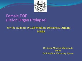 Female POP
(Pelvic Organ Prolapse)
For the students of Gulf Medical University, Ajman,
MBBS

Dr. Seyed Morteza Mahmoudi,
MBBS
Gulf Medical University, Ajman

 