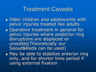 Treatment Caveats
 Older children and adolescents with
pelvic injuries treated like adults
 Operative treatment in general for
pelvic injuries where posterior ring
disruptions are displaced or
unstable(Theoretically our
Saoud&Reda can be used)
 May be able to stabilize anterior ring
only, and for shorter time period if
using external fixation
 