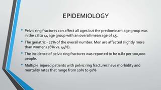 EPIDEMIOLOGY
• Pelvic ring fractures can affect all ages but the predominant age group was
in the 18 to 44 age group with an overall mean age of 45.
• The geriatric - 22% of the overall number. Men are affected slightly more
than women (56% vs. 44%).
• The incidence of pelvic ring fractures was reported to be 0.82 per 100,000
people.
• Multiple injured patients with pelvic ring fractures have morbidity and
mortality rates that range from 10% to 50%
 