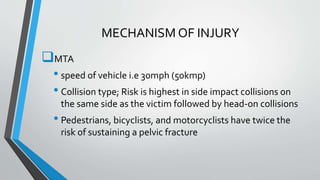 MECHANISM OF INJURY
MTA
• speed of vehicle i.e 30mph (50kmp)
• Collision type; Risk is highest in side impact collisions on
the same side as the victim followed by head-on collisions
• Pedestrians, bicyclists, and motorcyclists have twice the
risk of sustaining a pelvic fracture
 