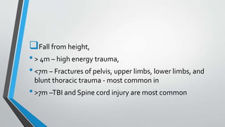 Fall from height,
•> 4m – high energy trauma,
•<7m – Fractures of pelvis, upper limbs, lower limbs, and
blunt thoracic trauma - most common in
•>7m –TBI and Spine cord injury are most common
 