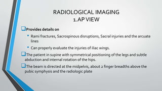 RADIOLOGICAL IMAGING
1.APVIEW
Provides details on
• Rami fractures, Sacrospinous disruptions, Sacral injuries and the arcuate
lines
• Can properly evaluate the injuries of iliac wings.
The patient in supine with symmetrical positioning of the legs and subtle
abduction and internal rotation of the hips.
The beam is directed at the midpelvis, about 2 finger breadths above the
pubic symphysis and the radiologic plate
 