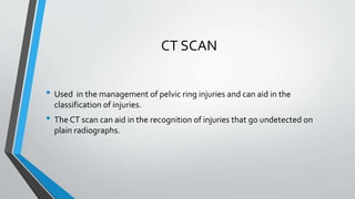 CT SCAN
• Used in the management of pelvic ring injuries and can aid in the
classification of injuries.
• The CT scan can aid in the recognition of injuries that go undetected on
plain radiographs.
 