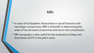 MRI
• In cases of lumbopelvic dissociation or sacral fractures with
neurologic compromise, MRI is of benefit in determining the
areas of neural canal compromise and nerve root compression.
• MR venography is also useful for the evaluation of deep vein
thrombosis (DVT) in the pelvic veins.
 