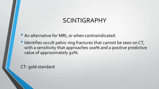 SCINTIGRAPHY
• An alternative for MRI, or when contraindicated.
• Identifies occult pelvic ring fractures that cannot be seen on CT,
with a sensitivity that approaches 100% and a positive predictive
value of approximately 92%.
CT- gold standard
 