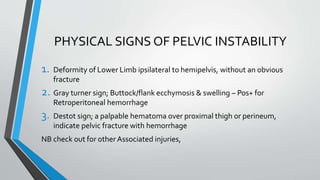 PHYSICAL SIGNS OF PELVIC INSTABILITY
1. Deformity of Lower Limb ipsilateral to hemipelvis, without an obvious
fracture
2. Gray turner sign; Buttock/flank ecchymosis & swelling – Pos+ for
Retroperitoneal hemorrhage
3. Destot sign; a palpable hematoma over proximal thigh or perineum,
indicate pelvic fracture with hemorrhage
NB check out for other Associated injuries,
 