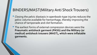 BINDERS/MAST(Military Anti ShockTrousers)
• Closing the pelvic diastasis in openbook–type injuries reduces the
pelvic volume available for hemorrhage, thereby improving the
chance of tamponade and clot formation.
• The earliest forms of external compression devices were the
Pneumatic antishock garment (PASG) and the Military (or
medical) antishock trousers (MAST), which were inflatable
garments.
 