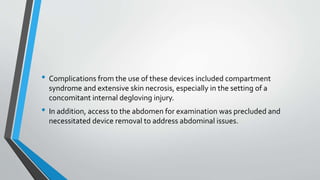 • Complications from the use of these devices included compartment
syndrome and extensive skin necrosis, especially in the setting of a
concomitant internal degloving injury.
• In addition, access to the abdomen for examination was precluded and
necessitated device removal to address abdominal issues.
 