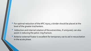 • For optimal reduction of the APC injury, a binder should be placed at the
level of the greater trochanters.
• Adduction and internal rotation of the extremities, if uninjured, can also
assist in reducing the pelvic ring fracture.
• Anterior external fixator is excellent for temporary use to aid in resuscitation
in the acute phase.
 
