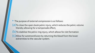 • The purpose of external compression is as follows:
(a)To close the open-book pelvic injury, which reduces the pelvic volume
thereby allowing for a tamponade effect;
(b)To stabilize the pelvic ring injury, which allows for clot formation
(c)Allow for autotransfusion by returning the blood from the lower
extremities to the vascular system.
 