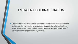 EMERGENT EXTERNAL FIXATION.
• Use of external fixation still an option for the definitive management of
certain pelvic ring injuries as an adjunct to posterior internal fixation,
especially when anterior stabilization is required and precluded by soft
tissue problems or genitourinary injuries.
 
