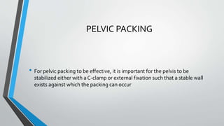 PELVIC PACKING
• For pelvic packing to be effective, it is important for the pelvis to be
stabilized either with a C-clamp or external fixation such that a stable wall
exists against which the packing can occur
 