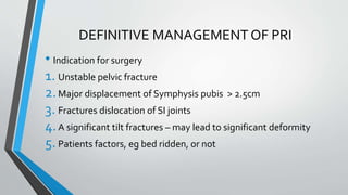 DEFINITIVE MANAGEMENT OF PRI
• Indication for surgery
1. Unstable pelvic fracture
2.Major displacement of Symphysis pubis > 2.5cm
3. Fractures dislocation of SI joints
4.A significant tilt fractures – may lead to significant deformity
5.Patients factors, eg bed ridden, or not
 