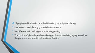 A.Symphyseal Reduction and Stabilization; symphyseal plating
• Use a contoured plate, 3.5mm six holes or more
• No differences in locking vs non locking plating
• The choice of plate depends on the type of associated ring injury as well as
the presence and stability of posterior fixation
 
