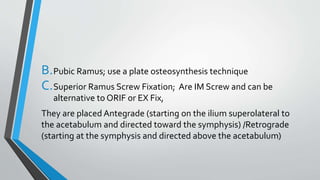 B.Pubic Ramus; use a plate osteosynthesis technique
C.Superior Ramus Screw Fixation; Are IM Screw and can be
alternative to ORIF or EX Fix,
They are placed Antegrade (starting on the ilium superolateral to
the acetabulum and directed toward the symphysis) /Retrograde
(starting at the symphysis and directed above the acetabulum)
 