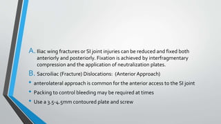 A.Iliac wing fractures or SI joint injuries can be reduced and fixed both
anteriorly and posteriorly. Fixation is achieved by interfragmentary
compression and the application of neutralization plates.
B. Sacroiliac (Fracture) Dislocations: (Anterior Approach)
• anterolateral approach is common for the anterior access to the SI joint
• Packing to control bleeding may be required at times
• Use a 3.5-4.5mm contoured plate and screw
 