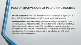 POSTOPERATIVE CARE OF PELVIC RING INJURIES
• Drains and SoftTissues. It is discontinued when drainage is, 25 mL per 8-
hour shift. Sutures or staples are left in place for at least 2 weeks.
• Developed Ileus postoperatively, perhaps requiring a nasogastric tube. In
addition, dietary intake should be advanced carefully and only when flatus
and bowel sounds have returned.The use of narcotics postoperatively,
necessary for pain control, can exacerbate the situation. Patients may have
constipation. An aggressive postoperative bowel regimen with stool
softeners is often necessary
 