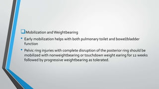 Mobilization andWeightbearing
• Early mobilization helps with both pulmonary toilet and bowel/bladder
function
• Pelvic ring injuries with complete disruption of the posterior ring should be
mobilized with nonweightbearing or touchdown weight earing for 12 weeks
followed by progressive weightbearing as tolerated.
 