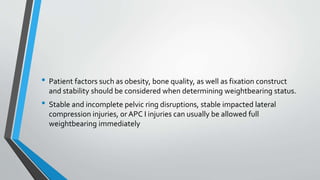 • Patient factors such as obesity, bone quality, as well as fixation construct
and stability should be considered when determining weightbearing status.
• Stable and incomplete pelvic ring disruptions, stable impacted lateral
compression injuries, or APC I injuries can usually be allowed full
weightbearing immediately
 