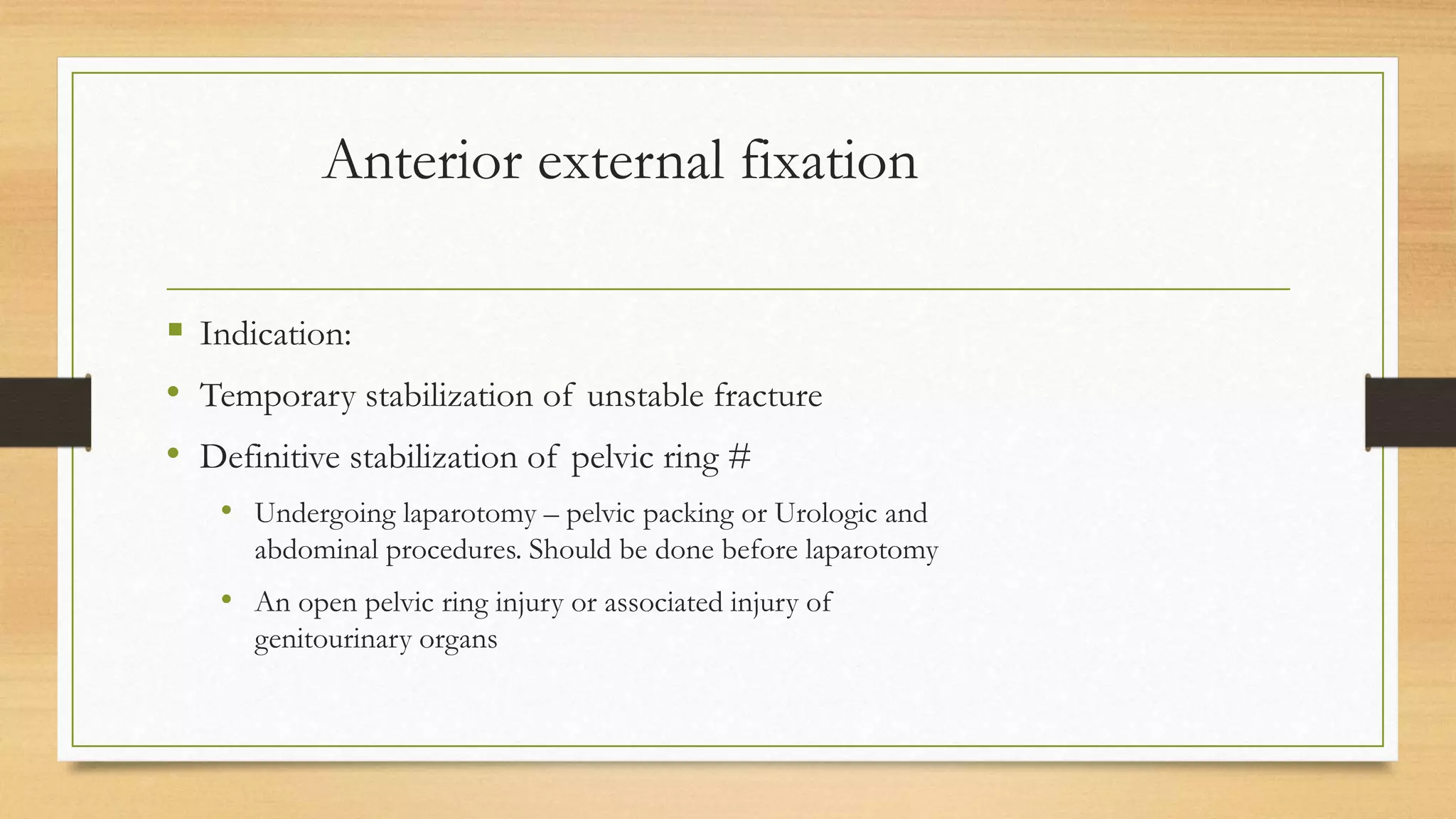 Anterior external fixation
 Indication:
• Temporary stabilization of unstable fracture
• Definitive stabilization of pelvic ring #
• Undergoing laparotomy – pelvic packing or Urologic and
abdominal procedures. Should be done before laparotomy
• An open pelvic ring injury or associated injury of
genitourinary organs
 