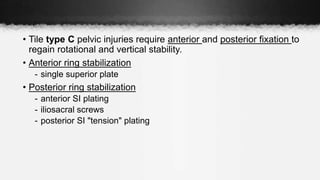 • Tile type C pelvic injuries require anterior and posterior fixation to
regain rotational and vertical stability.
• Anterior ring stabilization
- single superior plate
• Posterior ring stabilization
- anterior SI plating
- iliosacral screws
- posterior SI "tension" plating
 