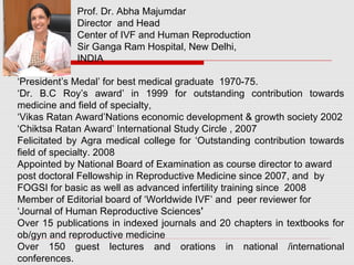 ‘President’s Medal’ for best medical graduate 1970-75.
‘Dr. B.C Roy’s award’ in 1999 for outstanding contribution towards
medicine and field of specialty,
‘Vikas Ratan Award’Nations economic development & growth society 2002
‘Chiktsa Ratan Award’ International Study Circle , 2007
Felicitated by Agra medical college for ‘Outstanding contribution towards
field of specialty. 2008
Appointed by National Board of Examination as course director to award
post doctoral Fellowship in Reproductive Medicine since 2007, and by
FOGSI for basic as well as advanced infertility training since 2008
Member of Editorial board of ‘Worldwide IVF’ and peer reviewer for
‘Journal of Human Reproductive Sciences’
Over 15 publications in indexed journals and 20 chapters in textbooks for
ob/gyn and reproductive medicine
Over 150 guest lectures and orations in national /international
conferences.
Prof. Dr. Abha Majumdar
Director and Head
Center of IVF and Human Reproduction
Sir Ganga Ram Hospital, New Delhi,
INDIA
 