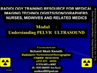 RADIOLOGY TRAINING RESOURCE FOR MEDICAL
IMAGING TECHNOLOGISTS/SONOGRAPHERS,
NURSES, MIDWIVES AND RELATED MEDICS
Module 4:
Understanding PELVIC ULTRASOUND
Course lecturer
Nchanji Nkeh Keneth
Radiologic Technologist/Sonographer
CSMRR: 001012016
+237 671459765
B.TECH/HPD in MDIRT
(St. LOUIS UNIHEBS, Univ Buea)
excellence660@gmail.com
MedicalImagingTrainingResourceForMedicalImagTech,
Nurses,MidwivesandMedics,NchanjiNkehKeneth
1
10/23/2020
 