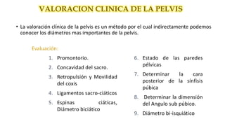 • La valoración clínica de la pelvis es un método por el cual indirectamente podemos
conocer los diámetros mas importantes de la pelvis.
VALORACION CLINICA DE LA PELVIS
Evaluación:
1. Promontorio.
2. Concavidad del sacro.
3. Retropulsión y Movilidad
del coxis
4. Ligamentos sacro-ciáticos
5. Espinas ciáticas,
Diámetro biciático
6. Estado de las paredes
pélvicas
7. Determinar la cara
posterior de la sínfisis
púbica
8. Determinar la dimensión
del Angulo sub púbico.
9. Diámetro bi-isquiático
 