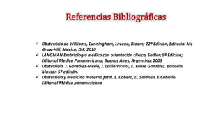  Obstetricia de Williams, Cunningham, Leveno, Bloom; 22ª Edición, Editorial Mc
Graw-Hill; México, D.F, 2010
 LANGMAN Embriología médica con orientación clínica, Sadler; 9ª Edición;
Editorial Medica Panamericana; Buenos Aires, Argentina; 2009
 Obstetricia. J. González-Merlo, J. Lailla Vicens, E. Fabre González. Editorial
Masson 5ª edición.
 Obstetricia y medicina materno fetal. L. Cabero, D. Saldivar, E.Cabrillo.
Editorial Médica panamericana
Referencias Bibliográficas
 