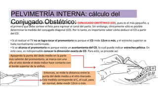 PELVIMETRÍA INTERNA: cálculo del
Conjugado Obstétrico:El diámetro más importante del estrecho superior es el CONJUGADO OBSTÉTRICO (CO), pues es el más pequeño, y
el primero que debe sortear el feto para ingresar al canal del parto. Sin embargo, clínicamente sólo es posible
determinar la medida del conjugado diagonal (CD). Por lo tanto, es importante saber cómo deducir el CO a partir
del CD:
• Si al realizar el TV no se logra tocar el promontorio es porque el CD mide 12cm o más, y el estrecho superior se
halla normalmente conformado.
• Si se alcanza el promontorio es porque existe un acortamiento del CD, lo cual puede indicar estrechez pélvica. En
este caso, es indispensable conocer la dimensión exacta de CD. Para esto, se procede así:
- Apoyando la punta del dedo medio en la parte
más saliente del promontorio, se marca con una
uña el sitio donde el dedo índice hace contacto con
el borde superior de la sínfisis.
- Entonces, se mide la distancia entre la
punta del dedo medio y el sitio marcado.
Esta medida corresponde al C, el cual, para
ser normal, debe medir 12cm o más.
 