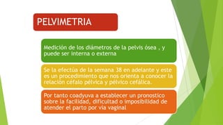PELVIMETRIA
Medición de los diámetros de la pelvis ósea , y
puede ser interna o externa
Se la efectúa de la semana 38 en adelante y este
es un procedimiento que nos orienta a conocer la
relación céfalo pélvica y pélvico cefálica.
Por tanto coadyuva a establecer un pronostico
sobre la facilidad, dificultad o imposibilidad de
atender el parto por vía vaginal

 