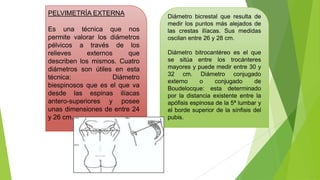 PELVIMETRÍA EXTERNA
Es una técnica que nos
permite valorar los diámetros
pélvicos a través de los
relieves
externos
que
describen los mismos. Cuatro
diámetros son útiles en esta
técnica:
Diámetro
biespinosos que es el que va
desde las espinas ilíacas
antero-superiores y posee
unas dimensiones de entre 24
y 26 cm.

Diámetro bicrestal que resulta de
medir los puntos más alejados de
las crestas ilíacas. Sus medidas
oscilan entre 26 y 28 cm.

Diámetro bitrocantéreo es el que
se sitúa entre los trocánteres
mayores y puede medir entre 30 y
32 cm. Diámetro conjugado
externo
o
conjugado
de
Boudelocque: esta determinado
por la distancia existente entre la
apófisis espinosa de la 5ª lumbar y
el borde superior de la sínfisis del
pubis.

 