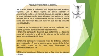PELVIMETRÍA INTERNA DIGITAL
se procura medir el diámetro mas importante del estrecho
superior. Con el tacto vaginal es difícil alcanzar el
promontorio en la pelvis normal. Cuando se alcanza se apoya
la yema del dedo medio sobre el punto mas saliente y con la
uña del índice de la mano exterior se marca sobre el borde
radial del indice que tacta el punto en que este se contacta
con el subpubis.
La realización de estas mediciones se harán a través del tacto
vaginal y poseen especial interés tres diámetros:
1.Diámetro conjugado diagonal que determina la distancia
entre el promontorio y el borde inferior de la sínfisis del
pubis, su medida es de 12,5 cm
2.Diámetro conjugado verdadero mide la distancia anterior
pero restándole 1,5 que se supone que es grosor de la sínfisis
del pubis, posee por lo tanto unas dimensiones de
aproximadamente 11 cm
3.Diámetro biespinoso: distancia que se hay entre las espinas
ciáticas

 