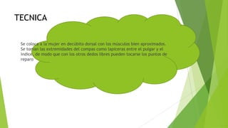 TECNICA
Se coloca a la mujer en decúbito dorsal con los músculos bien aproximados.
Se toman las extremidades del compas como lapiceras entre el pulgar y el
índice, de modo que con los otros dedos libres pueden tocarse los puntos de
reparo

 