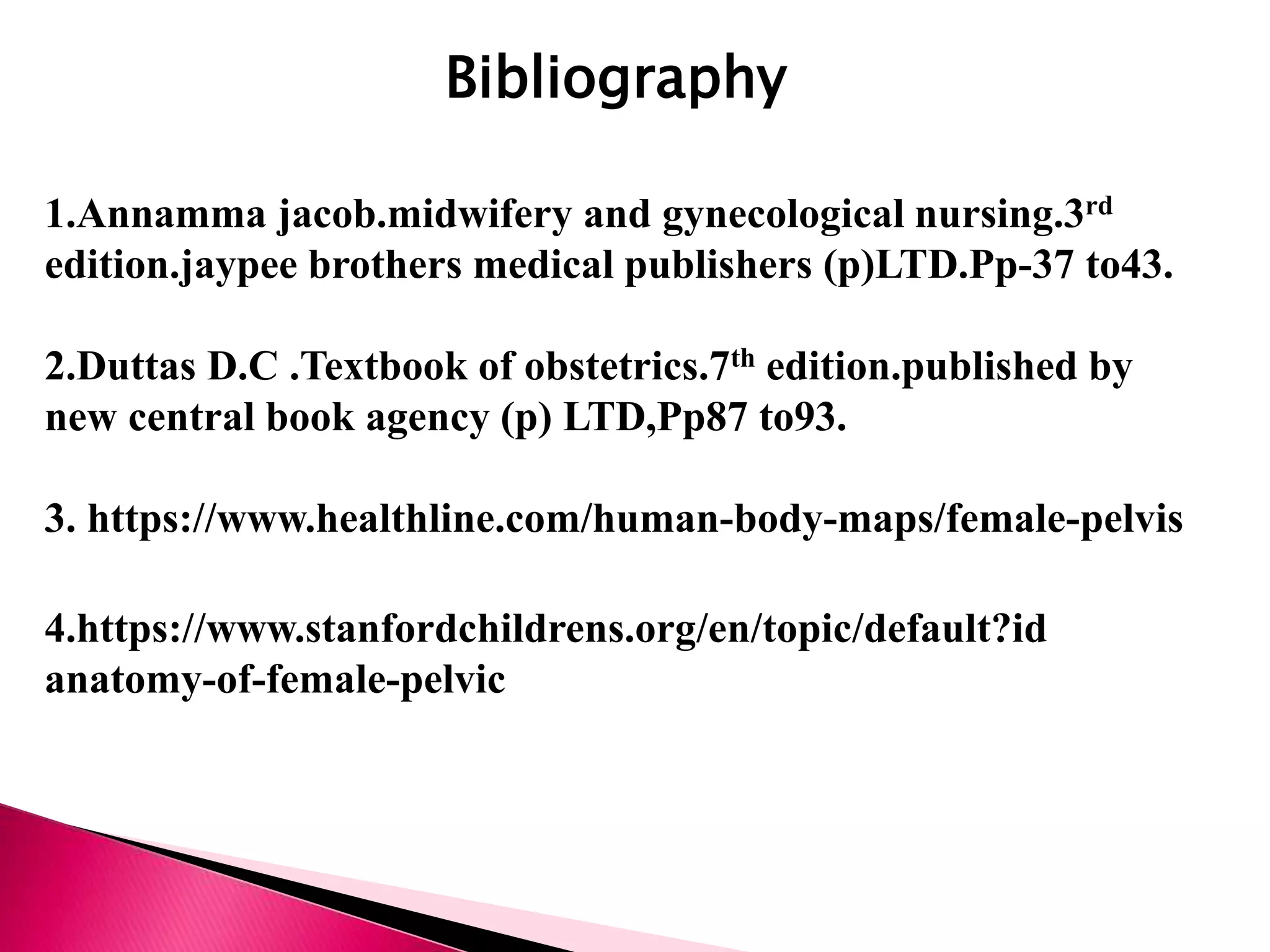 Bibliography
1.Annamma jacob.midwifery and gynecological nursing.3rd
edition.jaypee brothers medical publishers (p)LTD.Pp-37 to43.
2.Duttas D.C .Textbook of obstetrics.7th edition.published by
new central book agency (p) LTD,Pp87 to93.
3. https://www.healthline.com/human-body-maps/female-pelvis
4.https://www.stanfordchildrens.org/en/topic/default?id
anatomy-of-female-pelvic
 