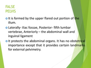 FALSE
PELVIS
 It is formed by the upper flared out portion of the
ilium.
 Laterally- iliac fossae, Posterior- fifth lumbar
vertebrae, Anteriorly – the abdominal wall and
inguinal ligament
 It protects the abdominal organs. It has no obstetrical
importance except that it provides certain landmarks
for external pelvimetry.
 
