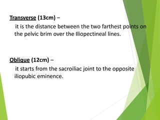 Transverse (13cm) –
it is the distance between the two farthest points on
the pelvic brim over the Iliopectineal lines.
Oblique (12cm) –
it starts from the sacroiliac joint to the opposite
iliopubic eminence.
 
