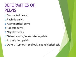 DEFORMITIES OF
PELVIS
 Contracted pelvis
 Rachitic pelvis
 Asymmetrical pelvis
 Roberts pelvis
 Nageles pelvis
 Osteomalacis / maacosteon pelvis
 Assimilation pelvis
 Others- Kyphosis, scoliosis, spondylosisthesis
 