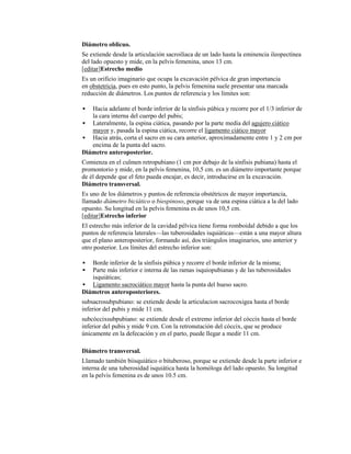 Diámetro oblicuo.
Se extiende desde la articulación sacroilíaca de un lado hasta la eminencia ileopectínea
del lado opuesto y mide, en la pelvis femenina, unos 13 cm.
[editar]Estrecho medio
Es un orificio imaginario que ocupa la excavación pélvica de gran importancia
en obstetricia, pues en esto punto, la pelvis femenina suele presentar una marcada
reducción de diámetros. Los puntos de referencia y los límites son:

  Hacia adelante el borde inferior de la sínfisis púbica y recorre por el 1/3 inferior de
   la cara interna del cuerpo del pubis;
 Lateralmente, la espina ciática, pasando por la parte media del agujero ciático
   mayor y, pasada la espina ciática, recorre el ligamento ciático mayor
 Hacia atrás, corta el sacro en su cara anterior, aproximadamente entre 1 y 2 cm por
   encima de la punta del sacro.
Diámetro anteroposterior.
Comienza en el culmen retropubiano (1 cm por debajo de la sínfisis pubiana) hasta el
promontorio y mide, en la pelvis femenina, 10,5 cm. es un diámetro importante porque
de él depende que el feto pueda encajar, es decir, introducirse en la excavación.
Diámetro transversal.
Es uno de los diámetros y puntos de referencia obstétricos de mayor importancia,
llamado diámetro biciático o biespinoso, porque va de una espina ciática a la del lado
opuesto. Su longitud en la pelvis femenina es de unos 10,5 cm.
[editar]Estrecho inferior
El estrecho más inferior de la cavidad pélvica tiene forma romboidal debido a que los
puntos de referencia laterales—las tuberosidades isquiáticas—están a una mayor altura
que el plano anteroposterior, formando así, dos triángulos imaginarios, uno anterior y
otro posterior. Los límites del estrecho inferior son:

  Borde inferior de la sínfisis púbica y recorre el borde inferior de la misma;
  Parte más inferior e interna de las ramas isquiopubianas y de las tuberosidades
   isquiáticas;
 Ligamento sacrociático mayor hasta la punta del hueso sacro.
Diámetros anteroposteriores.
subsacrosubpubiano: se extiende desde la articulacion sacrocoxigea hasta el borde
inferior del pubis y mide 11 cm.
subcóccixsubpubiano: se extiende desde el extremo inferior del cóccix hasta el borde
inferior del pubis y mide 9 cm. Con la retronutación del cóccix, que se produce
únicamente en la defecación y en el parto, puede llegar a medir 11 cm.

Diámetro transversal.
Llamado también biisquiático o bituberoso, porque se extiende desde la parte inferior e
interna de una tuberosidad isquiática hasta la homóloga del lado opuesto. Su longitud
en la pelvis femenina es de unos 10.5 cm.
 