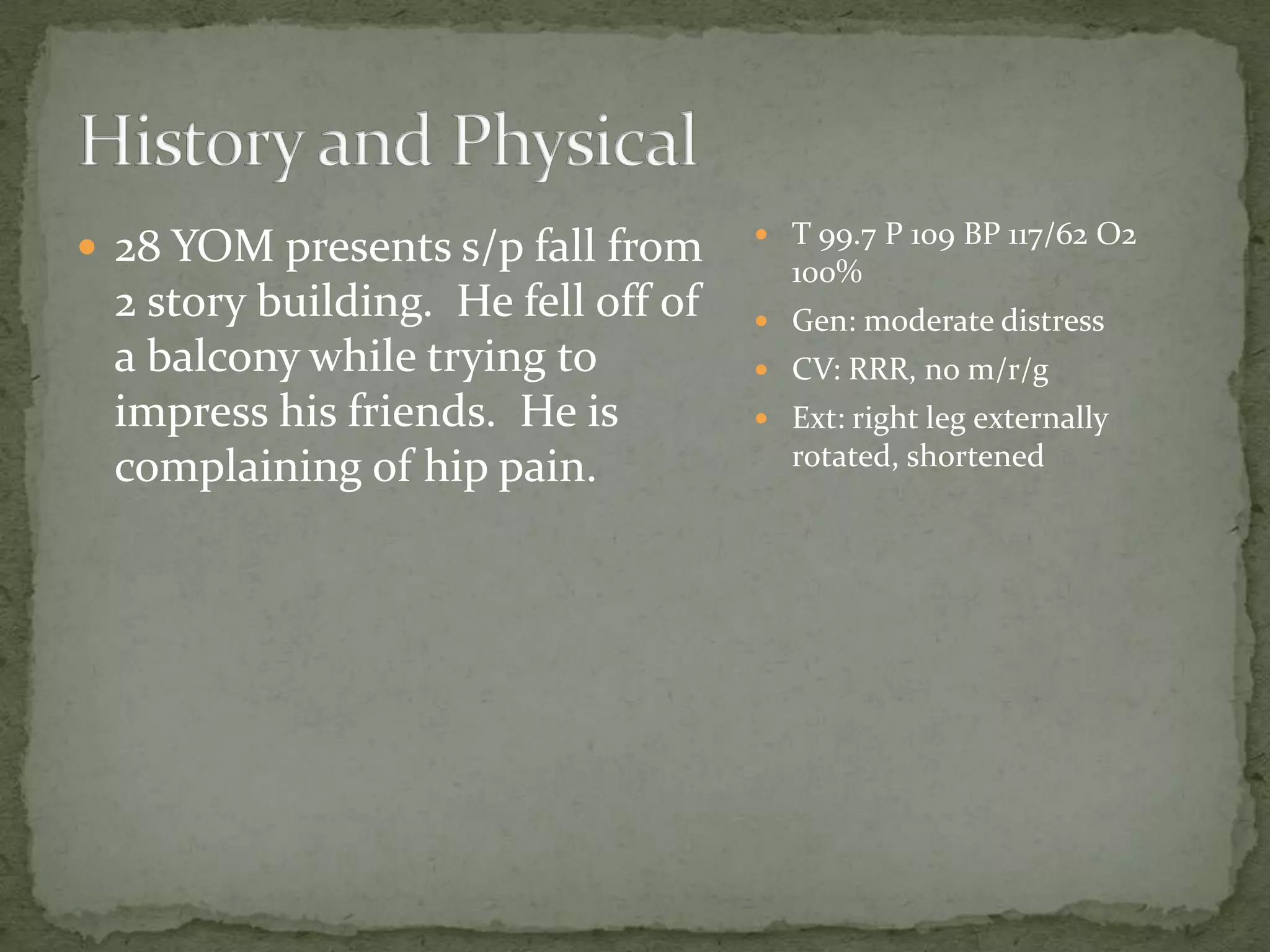  28 YOM presents s/p fall from
2 story building. He fell off of
a balcony while trying to
impress his friends. He is
complaining of hip pain.
T 99.7 P 109 BP 117/62 O2
100%
Gen: moderate distress
CV: RRR, no m/r/g
Ext: right leg externally
rotated, shortened