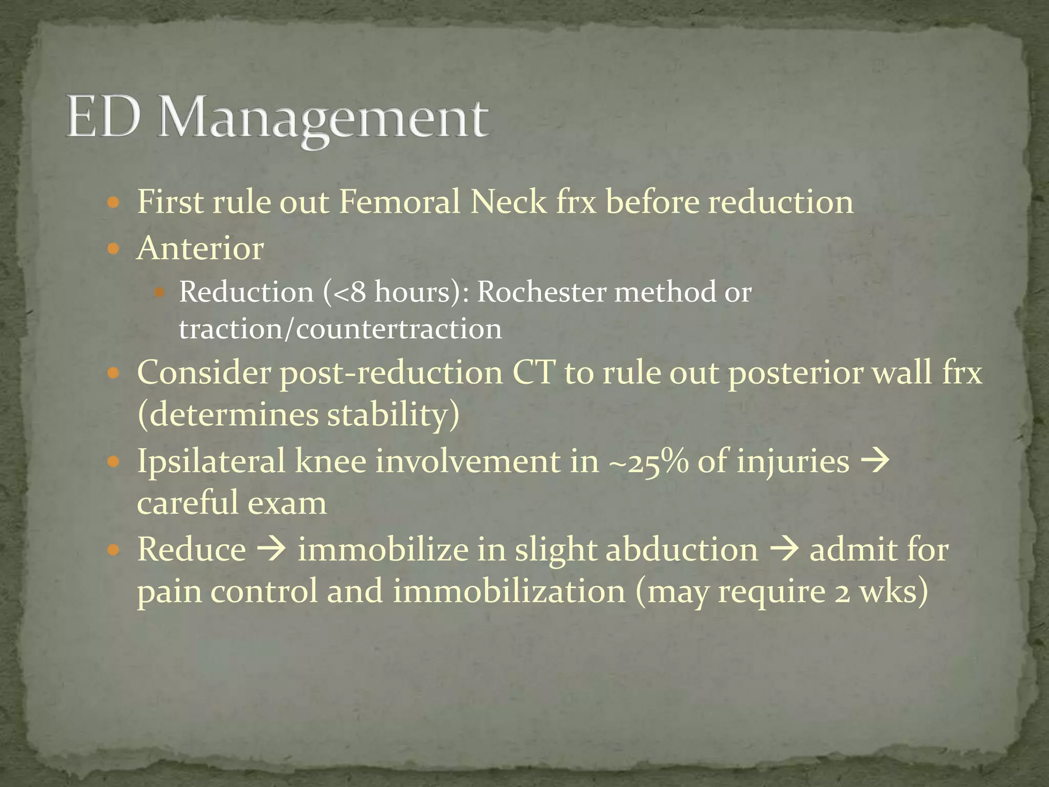  First rule out Femoral Neck frx before reduction
Anterior
Reduction (<8 hours): Rochester method or
traction/countertraction
Consider post-reduction CT to rule out posterior wall frx
(determines stability)
Ipsilateral knee involvement in ~25% of injuries
careful exam
Reduce immobilize in slight abduction admit for
pain control and immobilization (may require 2 wks)