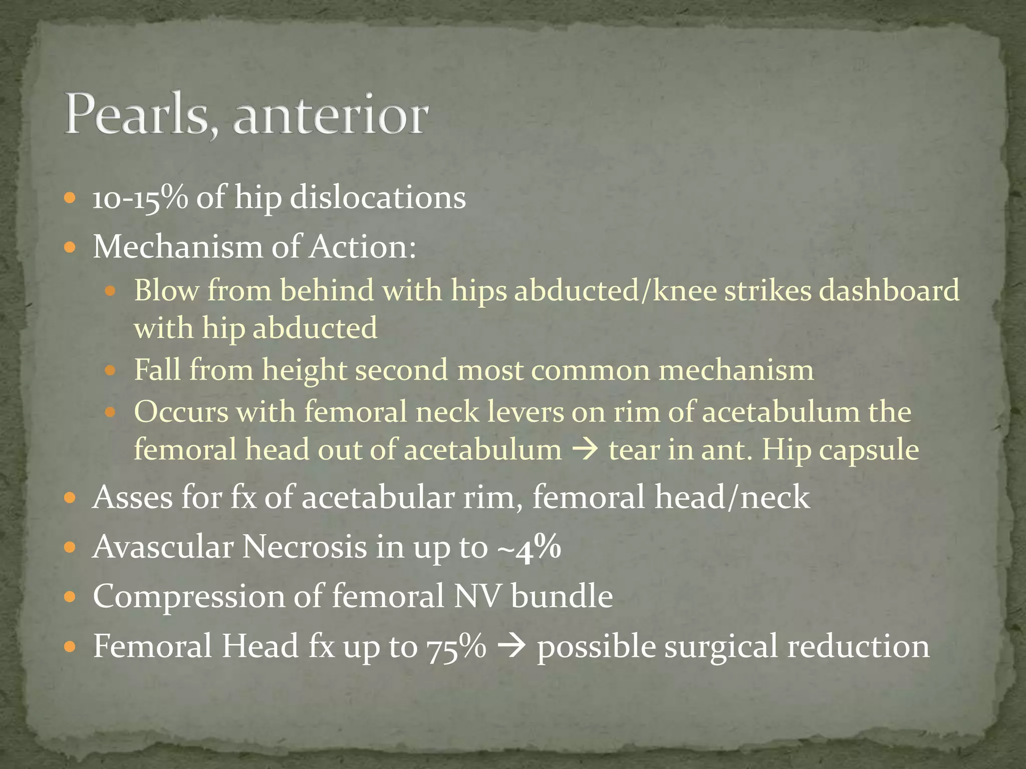 10-15% of hip dislocations
Mechanism of Action:
Blow from behind with hips abducted/knee strikes dashboard
with hip abducted
Fall from height second most common mechanism
Occurs with femoral neck levers on rim of acetabulum the
femoral head out of acetabulum tear in ant. Hip capsule
Asses for fx of acetabular rim, femoral head/neck
Avascular Necrosis in up to ~4%
Compression of femoral NV bundle
Femoral Head fx up to 75% possible surgical reduction